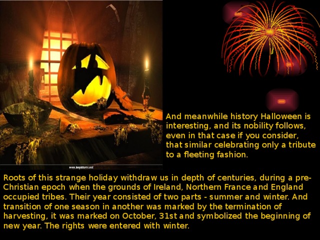 And meanwhile history Halloween is interesting, and its nobility follows, even in that case if you consider, that similar celebrating only a tribute to a fleeting fashion. Roots of this strange holiday withdraw us in depth of centuries, during a pre-Christian epoch when the grounds of Ireland, Northern France and England occupied tribes. Their year consisted of two parts - summer and winter. And transition of one season in another was marked by the termination of harvesting, it was marked on October, 31st and symbolized the beginning of new year. The rights were entered with winter. 