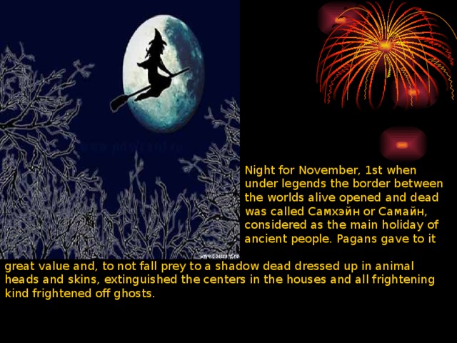 Night for November, 1st when under legends the border between the worlds alive opened and dead was called Самхэйн or Самайн, considered as the main holiday of ancient people. Pagans gave to it great value and, to not fall prey to a shadow dead dressed up in animal heads and skins, extinguished the centers in the houses and all frightening kind frightened off ghosts. 