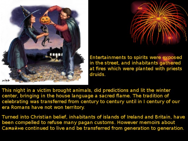 Entertainments to spirits were exposed in the street, and inhabitants gathered at fires which were planted with priests druids. This night in a victim brought animals, did predictions and lit the winter center, bringing in the house language a sacred flame. The tradition of celebrating was transferred from century to century until in I century of our era Romans have not won territory. Turned into Christian belief, inhabitants of islands of Ireland and Britain, have been compelled to refuse many pagan customs. However memoirs about Самайне continued to live and be transferred from generation to generation. 
