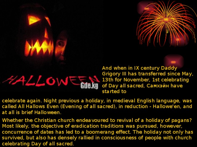 And when in IX century Daddy Grigory III has transferred since May, 13th for November, 1st celebrating of Day all sacred, Самхэйн have started to celebrate again. Night previous a holiday, in medieval English language, was called All Hallows Even (Evening of all sacred), in reduction - Hallowe'en, and at all is brief Halloween. Whether the Christian church endeavoured to revival of a holiday of pagans? Most likely, the objective of eradication traditions was pursued, however, concurrence of dates has led to a boomerang effect. The holiday not only has survived, but also has densely rallied in consciousness of people with church celebrating Day of all sacred. 