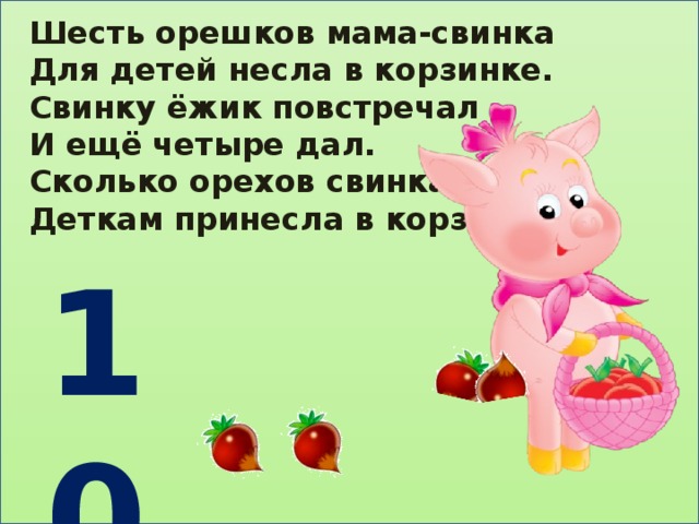 Шесть орешков мама-свинка Для детей несла в корзинке. Свинку ёжик повстречал И ещё четыре дал. Сколько орехов свинка Деткам принесла в корзинке? 10 