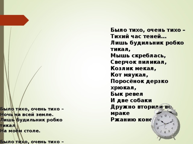 Было тихо, очень тихо –  Тихий час теней…  Лишь будильник робко тикал,  Мышь скреблась,  Сверчок пиликал, Козлик мекал, Кот мяукал, Поросёнок дерзко хрюкал, Бык ревел И две собаки Дружно вторили во мраке Ржанию коней. Было тихо, очень тихо –  Ночь на всей земле.  Лишь будильник робко тикал  На моём столе.   Было тихо, очень тихо –  Тихий, тихий час…  Лишь будильник робко тикал,  Мышь в углу скреблась.   Было тихо, очень тихо –  Дрёма без забот…  Лишь будильник робко тикал,  Мышь скреблась,  Сверчок пиликал  Да мурлыкал кот. 