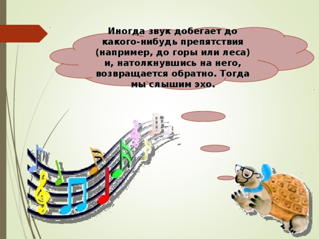 Иногда звук добегает до какого-нибудь препятствия (например, до горы или леса) и, натолкнувшись на него, возвращается обратно. Тогда мы слышим эхо.   