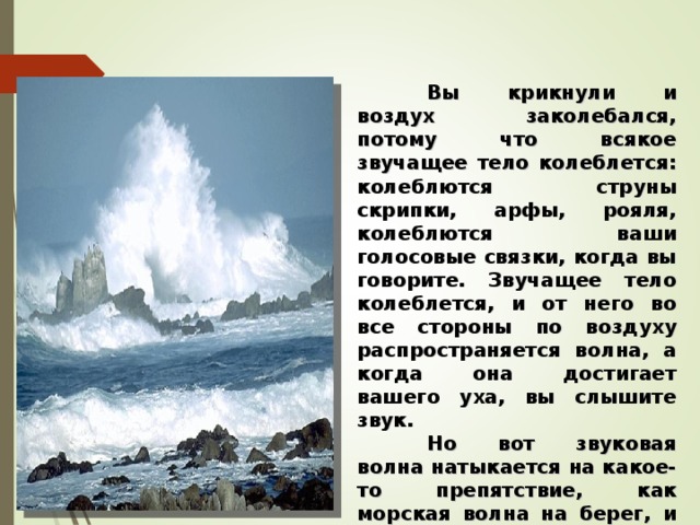  Вы крикнули и воздух заколебался, потому что всякое звучащее тело колеблется: колеблются струны скрипки, арфы, рояля, колеблются ваши голосовые связки, когда вы говорите. Звучащее тело колеблется, и от него во все стороны по воздуху распространяется волна, а когда она достигает вашего уха, вы слышите звук.  Но вот звуковая волна натыкается на какое-то препятствие, как морская волна на берег, и возвращается обратно, и вы во второй раз слышите свой голос, но только тихий, потому что волна постепенно ослабевает.   