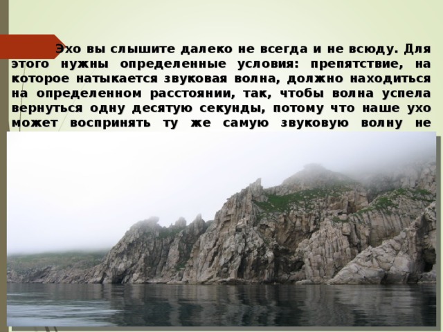  Эхо вы слышите далеко не всегда и не всюду. Для этого нужны определенные условия: препятствие, на которое натыкается звуковая волна, должно находиться на определенном расстоянии, так, чтобы волна успела вернуться одну десятую секунды, потому что наше ухо может воспринять ту же самую звуковую волну не меньше, чем через такой промежуток времени. Вот что такое эхо. Вот почему оно бывает.   