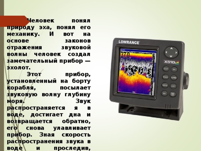  Человек понял природу эха, понял его механику. И вот на основе законов отражения звуковой волны человек создал замечательный прибор — эхолот.  Этот прибор, установленный на борту корабля, посылает звуковую волну глубину моря. Звук распространяется я в воде, достигает дна и возвращается обратно, его снова улавливает прибор. Зная скорость распространения звука в воде и проследив, сколько времени прошло между отправлением и приемом звука, ученые определяют глубину моря в определенном месте.   