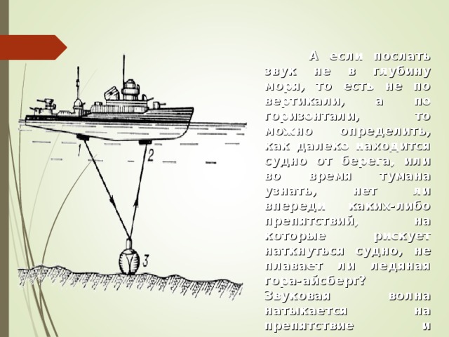  А если послать звук не в глубину моря, то есть не по вертикали, а по горизонтали, то можно определить, как далеко находится судно от берега, или во время тумана узнать, нет ли впереди каких-либо препятствий, на которые рискует наткнуться судно, не плавает ли ледяная гора-айсберг? Звуковая волна натыкается на препятствие и возвращается обратно, ее улавливает прибор, который называется гидролокатором, сообщает о препятствии капитану.    