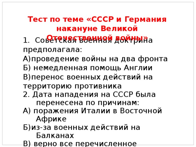 1. Советская военная доктрина предполагала: А)проведение войны на два фронта Б) немедленная помощь Англии В)перенос военных действий на территорию противника 2. Дата нападения на СССР была перенесена по причинам: А) поражения Италии в Восточной Африке Б)из-за военных действий на Балканах В) верно все перечисленное Тест по теме «СССР и Германия накануне Великой Отечественной войны» 