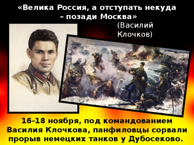 «Велика Россия, а отступать некуда – позади Москва» (Василий Клочков) 16-18 ноября, под командованием Василия Клочкова, панфиловцы сорвали прорыв немецких танков у Дубосеково. 