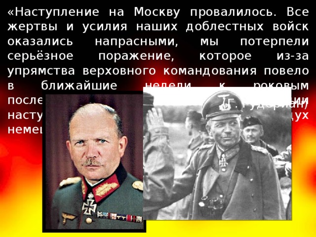 «Наступление на Москву провалилось. Все жертвы и усилия наших доблестных войск оказались напрасными, мы потерпели серьёзное поражение, которое из-за упрямства верховного командования повело в ближайшие недели к роковым последствиям. В немецком наступлении наступил кризис, силы и моральный дух немецкой армии были надломлены». (Г. Гудериан) 