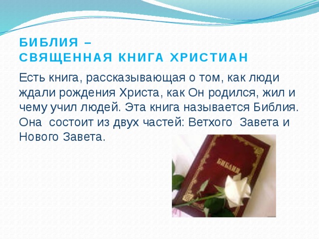 Библия –  священная книга христиан Есть книга, рассказывающая о том, как люди ждали рождения Христа, как Он родился, жил и чему учил людей. Эта книга называется Библия. Она состоит из двух частей: Ветхого Завета и Нового Завета. 