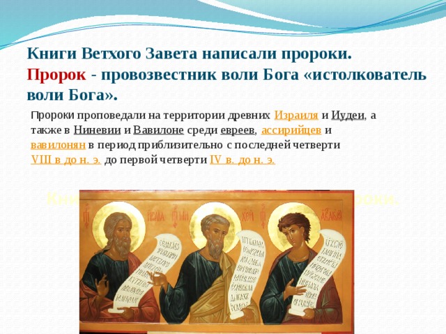 Книги Ветхого Завета написали пророки.  Пророк - провозвестник воли Бога «истолкователь воли Бога». Пророки проповедали на территории древних  Израиля  и  Иудеи , а также в Ниневии  и  Вавилоне  среди  евреев ,  ассирийцев  и  вавилонян  в период приблизительно с последней четверти  VIII в до н. э.  до первой четверти IV  в. до н. э. 