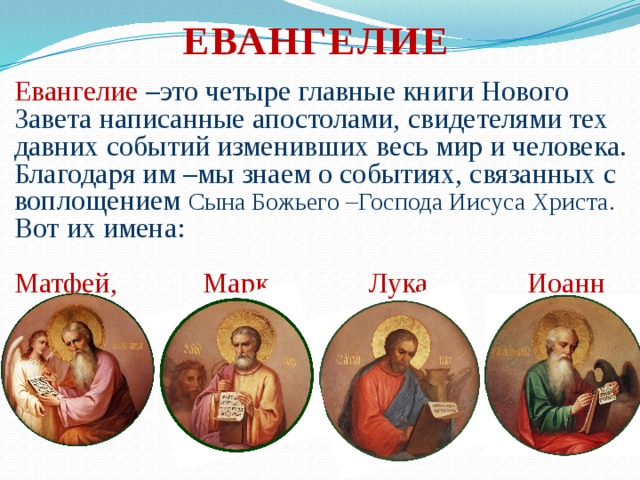 Евангелие Евангелие –это четыре главные книги Нового Завета написанные апостолами, свидетелями тех давних событий изменивших весь мир и человека. Благодаря им –мы знаем о событиях, связанных с воплощением Сына Божьего –Господа Иисуса Христа. Вот их имена: Матфей, Марк, Лука Иоанн 