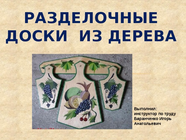 Разделочные доски из дерева Выполнил: инструктор по труду Баранченко Игорь Анатольевич 