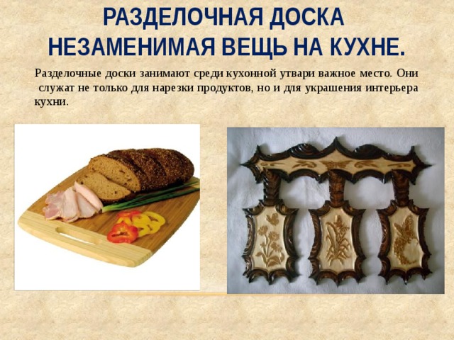 Разделочная доска  незаменимая вещь на кухне. Разделочные доски занимают среди кухонной утвари важное место. Они служат не только для нарезки продуктов, но и для украшения интерьера кухни. 