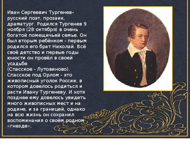 Иван Сергеевич Тургенев– русский поэт, прозаик, драматург. Родился Тургенев 9 ноября (28 октября) в очень богатой помещичьей семье. Он был вторым ребёнком - первым родился его брат Николай. Всё своё детство и первые годы юности он провёл в своей усадьбе (Спасское - Лутовиново). Спасское под Орлом - это живописный уголок России, в котором довелось родиться и расти Ивану Тургеневу. И хотя позднее ему довелось увидеть много живописных мест и на родине, и за границей, однако на всю жизнь он сохранил воспоминания о своём родном «гнезде». 