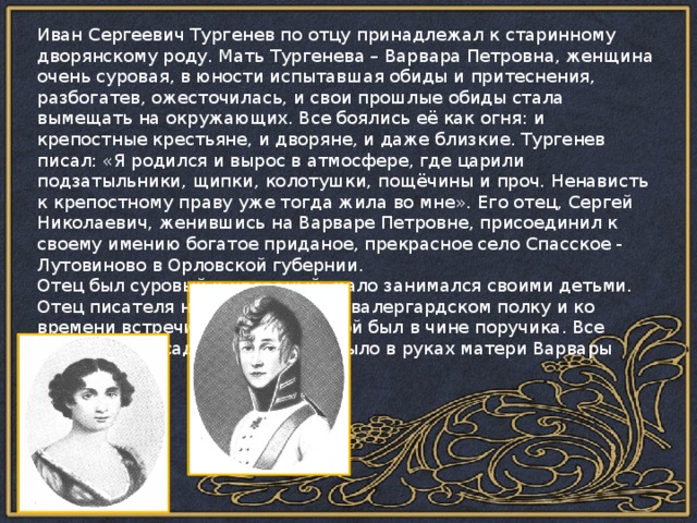 Иван Сергеевич Тургенев по отцу принадлежал к старинному дворянскому роду. Мать Тургенева – Варвара Петровна, женщина очень суровая, в юности испытавшая обиды и притеснения, разбогатев, ожесточилась, и свои прошлые обиды стала вымещать на окружающих. Все боялись её как огня: и крепостные крестьяне, и дворяне, и даже близкие. Тургенев писал: «Я родился и вырос в атмосфере, где царили подзатыльники, щипки, колотушки, пощёчины и проч. Ненависть к крепостному праву уже тогда жила во мне».  Его отец, Сергей Николаевич, женившись на Варваре Петровне, присоединил к своему имению богатое приданое, прекрасное село Спасское - Лутовиново в Орловской губернии. Отец был суровый и холодный, мало занимался своими детьми. Отец писателя начал службу в кавалергардском полку и ко времени встречи с будущей женой был в чине поручика. Все управление усадьбой Спасское было в руках матери Варвары Петровны. 