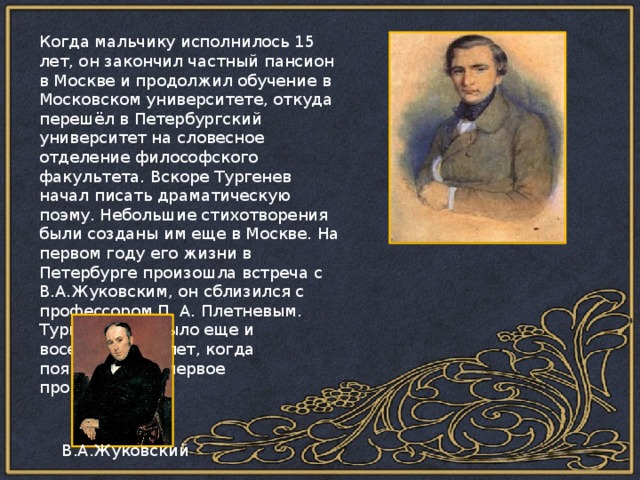 Когда мальчику исполнилось 15 лет, он закончил частный пансион в Москве и продолжил обучение в Московском университете, откуда перешёл в Петербургский университет на словесное отделение философского факультета. Вскоре Тургенев начал писать драматическую поэму. Небольшие стихотворения были созданы им еще в Москве. На первом году его жизни в Петербурге произошла встреча с В.А.Жуковским, он сблизился с профессором П. А. Плетневым. Тургеневу не было еще и восемнадцати лет, когда появилось его первое произведение. В.А.Жуковский 