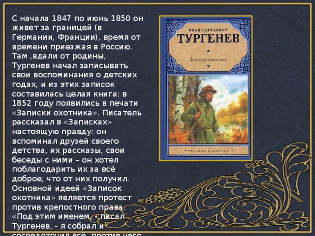 С начала 1847 по июнь 1850 он живет за границей (в Германии, Франции), время от времени приезжая в Россию. Там ,вдали от родины, Тургенев начал записывать свои воспоминания о детских годах, и из этих записок составилась целая книга: в 1852 году появились в печати «Записки охотника». Писатель рассказал в «Записках» настоящую правду: он вспоминал друзей своего детства, их рассказы, свои беседы с ними – он хотел поблагодарить их за всё доброе, что от них получил. Основной идеей «Записок охотника» является протест против крепостного права. «Под этим именем, - писал Тургенев, - я собрал и сосредоточил всё, против чего я решил бороться до конца, с чем я поклялся никогда не примиряться…» 