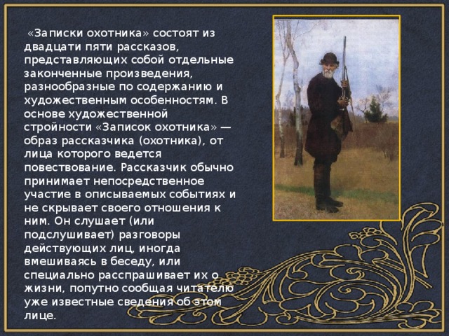 «Записки охотника» состоят из двадцати пяти рассказов, представляющих собой отдельные законченные произведения, разнообразные по содержанию и художественным особенностям. В основе художественной стройности «Записок охотника» — образ рассказчика (охотника), от лица которого ведется повествование. Рассказчик обычно принимает непосредственное участие в описываемых событиях и не скрывает своего отношения к ним. Он слушает (или подслушивает) разговоры действующих лиц, иногда вмешиваясь в беседу, или специально расспрашивает их о жизни, попутно сообщая читателю уже известные сведения об этом лице. 