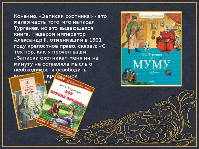 Конечно, «Записки охотника» - это малая часть того, что написал Тургенев, но это выдающаяся книга. Недаром император Александр II, отменивший в 1861 году крепостное право, сказал: «С тех пор, как я прочёл ваши «Записки охотника» меня ни на минуту не оставляла мысль о необходимости освободить крестьян от крепостной зависимости». 