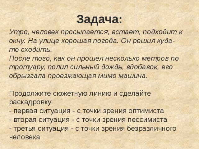 Задача: Утро, человек просыпается, встает, подходит к окну. На улице хорошая погода. Он решил куда-то сходить. После того, как он прошел несколько метров по тротуару, полил сильный дождь, вдобавок, его обрызгала проезжающая мимо машина. Продолжите сюжетную линию и сделайте раскадровку - первая ситуация - с точки зрения оптимиста - вторая ситуация - с точки зрения пессимиста - третья ситуация - с точки зрения безразличного человека