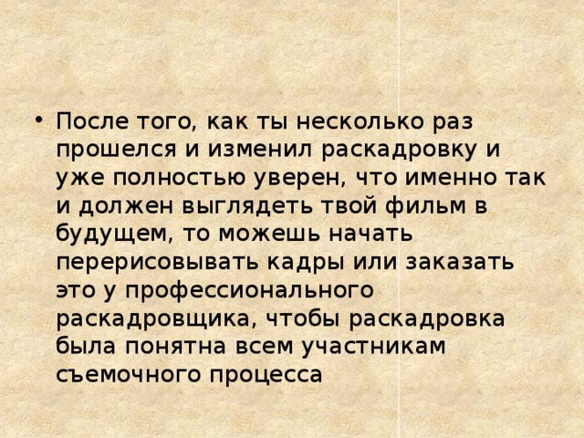 После того, как ты несколько раз прошелся и изменил раскадровку и уже полностью уверен, что именно так и должен выглядеть твой фильм в будущем, то можешь начать перерисовывать кадры или заказать это у профессионального раскадровщика, чтобы раскадровка была понятна всем участникам съемочного процесса
