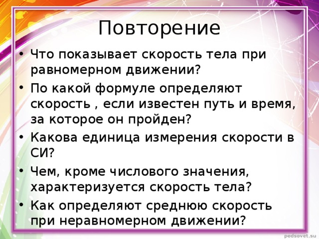 Повторение Что показывает скорость тела при равномерном движении? По какой формуле определяют скорость , если известен путь и время, за которое он пройден? Какова единица измерения скорости в СИ? Чем, кроме числового значения, характеризуется скорость тела? Как определяют среднюю скорость при неравномерном движении? 