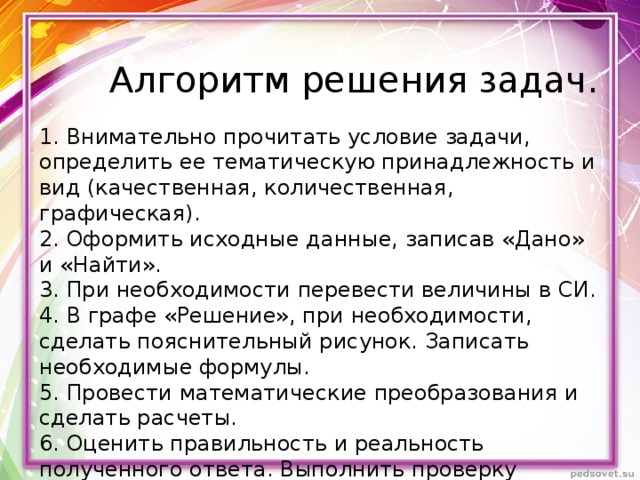 Алгоритм решения задач. 1. Внимательно прочитать условие задачи, определить ее тематическую принадлежность и вид (качественная, количественная, графическая). 2. Оформить исходные данные, записав «Дано» и «Найти». 3. При необходимости перевести величины в СИ. 4. В графе «Решение», при необходимости, сделать пояснительный рисунок. Записать необходимые формулы. 5. Провести математические преобразования и сделать расчеты. 6. Оценить правильность и реальность полученного ответа. Выполнить проверку размерности. 7. Записать конечный ответ с указанием единиц измерения. 