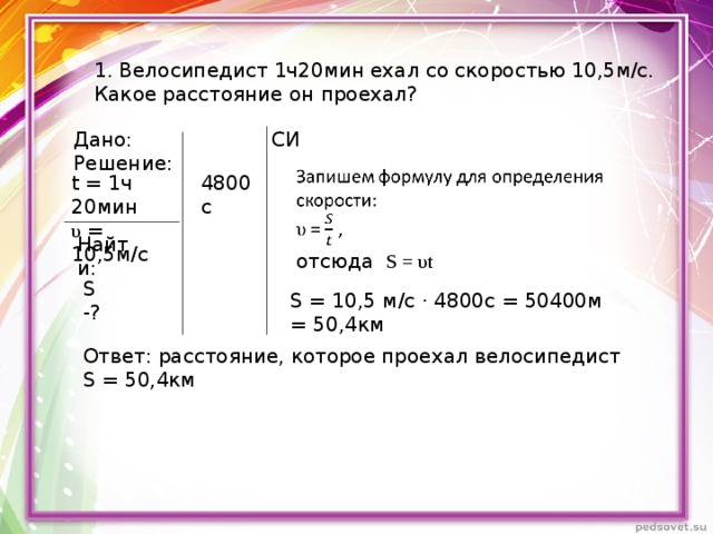 1. Велосипедист 1ч20мин ехал со скоростью 10,5м/с. Какое расстояние он проехал? Дано: СИ Решение: t = 1 ч 20мин 4800с υ = 10,5м/с Найти: отсюда S = υ t S -? S = 10 ,5 м/с · 4800с = 50400м = 50,4км Ответ: расстояние, которое проехал велосипедист S = 50,4км 