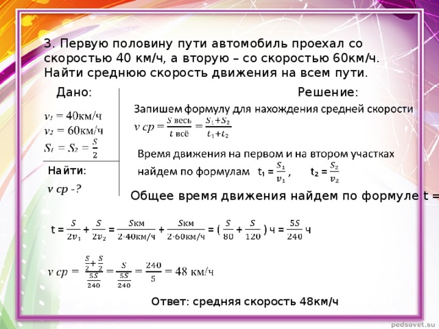 3. Первую половину пути автомобиль проехал со скоростью 40 км/ч, а вторую – со скоростью 60км/ч. Найти среднюю скорость движения на всем пути.  Дано: Решение: Найти: v ср - ? Общее время движения найдем по формуле t = t₁ + t₂  Ответ: средняя скорость 48км/ч 