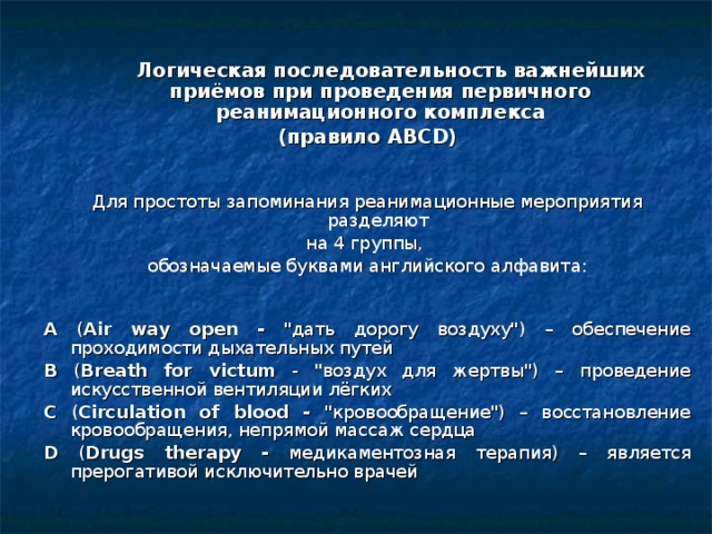   Логическая последовательность важнейших приёмов при проведения первичного реанимационного комплекса (правило АВС D )   Для простоты запоминания реанимационные мероприятия разделяют на 4 группы, обозначаемые буквами английского алфавита:   A ( Air way open - 