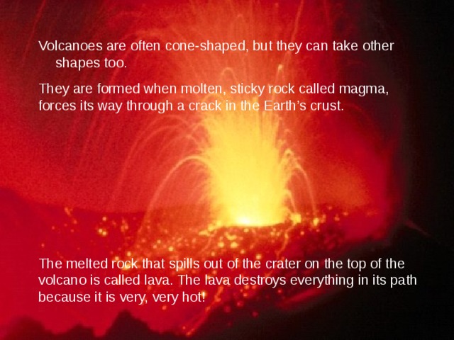 Volcanoes are often cone-shaped, but they can take other shapes too. They are formed when molten, sticky rock called magma, forces its way through a crack in the Earth’s crust. The melted rock that spills out of the crater on the top of the volcano is called lava. The lava destroys everything in its path because it is very, very hot! 