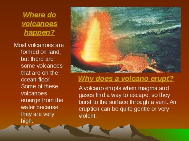 Where do volcanoes happen? Most volcanoes are formed on land, but there are some volcanoes that are on the ocean floor. Some of these volcanoes emerge from the water because they are very high. Why does a volcano erupt? A volcano erupts when magma and gases find a way to escape, so they burst to the surface through a vent. An eruption can be quite gentle or very violent. 