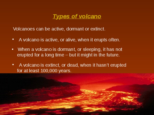 Types of volcano Volcanoes can be active, dormant or extinct.   A volcano is active, or alive, when it erupts often.  When a volcano is dormant, or sleeping, it has not  erupted for a long time – but it might in the future.  A volcano is extinct, or dead, when it hasn’t erupted  for at least 100,000 years. 