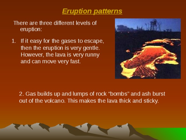 Eruption patterns There are three different levels of eruption: If it easy for the gases to escape, then the eruption is very gentle. However, the lava is very runny and can move very fast. 2. Gas builds up and lumps of rock “bombs” and ash burst out of the volcano. This makes the lava thick and sticky. 