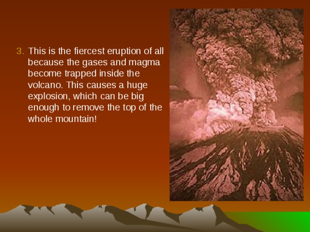 This is the fiercest eruption of all because the gases and magma become trapped inside the volcano. This causes a huge explosion, which can be big enough to remove the top of the whole mountain! 