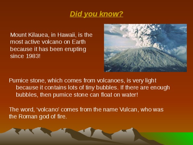 Did you know? Mount Kilauea, in Hawaii, is the most active volcano on Earth because it has been erupting since 1983! Pumice stone, which comes from volcanoes, is very light because it contains lots of tiny bubbles. If there are enough bubbles, then pumice stone can float on water! The word, ‘volcano’ comes from the name Vulcan, who was the Roman god of fire. 
