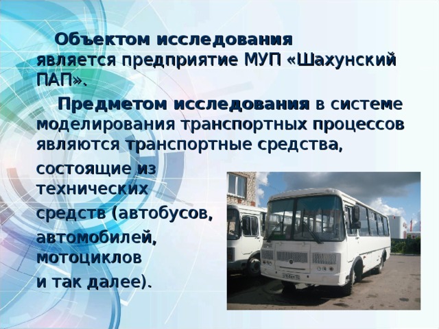  Объектом исследования является предприятие МУП «Шахунский ПАП».  Предметом исследования в системе моделирования транспортных процессов являются транспортные средства,  состоящие из  технических  средств (автобусов,  автомобилей,  мотоциклов  и так далее).  