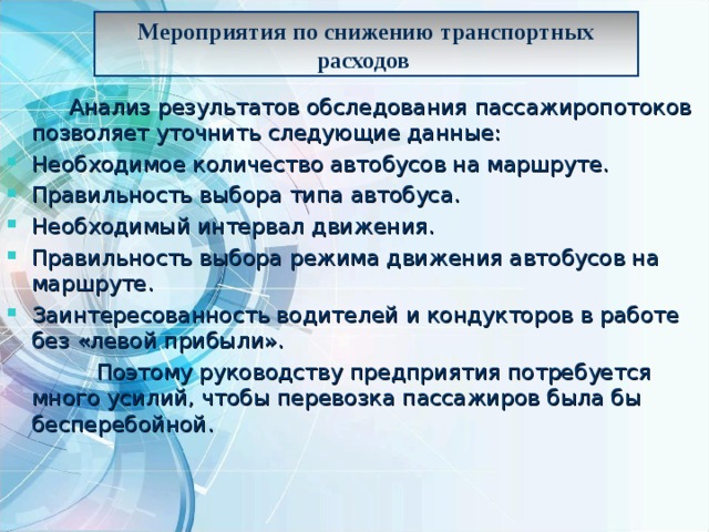 Мероприятия по снижению транспортных расходов    Анализ результатов обследования пассажиропотоков позволяет уточнить следующие данные: Необходимое количество автобусов на маршруте. Правильность выбора типа автобуса. Необходимый интервал движения. Правильность выбора режима движения автобусов на маршруте. Заинтересованность водителей и кондукторов в работе без «левой прибыли».  Поэтому руководству предприятия потребуется много усилий, чтобы перевозка пассажиров была бы бесперебойной. 