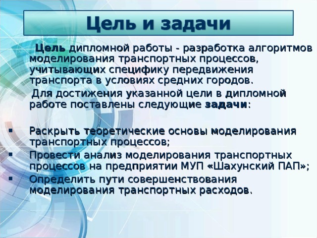  Цель дипломной работы - разработка алгоритмов моделирования транспортных процессов, учитывающих специфику передвижения транспорта в условиях средних городов.  Для достижения указанной цели в дипломной работе поставлены следующие задачи : Раскрыть теоретические основы моделирования транспортных процессов; Провести анализ моделирования транспортных процессов на предприятии МУП «Шахунский ПАП»; Определить пути совершенствования моделирования транспортных расходов. 