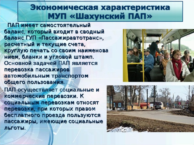  ПАП имеет самостоятельный баланс, который входит в сводный баланс ГУП «Пассажиравтотранс», расчетный и текущие счета, круглую печать со своим наименова­нием, бланки и угловой штамп.  Основной задачей ПАП является перевозка пассажиров автомобильным транспортом общего пользования.  ПАП осуществляет социальные и коммерческие перевозки. К социальным перевозкам относят перевозки, при которых правом бесплатного проезда пользуются пассажиры, имеющие социальные льготы. 