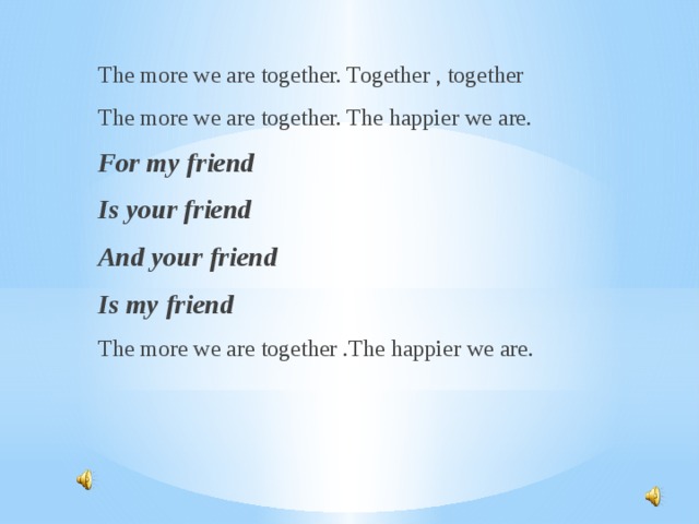 The more we are together. Together , together The more we are together. The happier we are. For my friend Is your friend And your friend Is my friend The more we are together .The happier we are.    