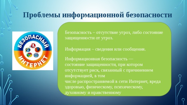 Проблемы информационной безопасности Безопасность – отсутствие угроз, либо состояние защищенности от угроз. Информация – сведения или сообщения. Информационная безопасность — состояние защищенности, при котором отсутствует риск, связанный с причинением информацией, в том числе распространяемой в сети Интернет, вреда здоровью, физическому, психическому, духовному и нравственному 