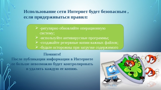 Использование сети Интернет будет безопасным , если придерживаться правил: -регулярно обновляйте операционную систему; -используйте антивирусные программы; -создавайте резервные копии важных файлов; -будьте осторожны при загрузке содержимого Помните! После публикации информации в Интернете ее больше невозможно будет контролировать и удалять каждую ее копию. 