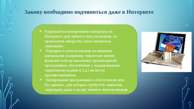 Закону необходимо подчиняться даже в Интернете Разрешается копирование материала из Интернета для личного использования, но присвоение авторства этого материала запрещено.  Передача и использование незаконных материалов (например, пиратские копии фильмов или музыкальных произведений, программное обеспечение с надорванными защитными кодами и т.д.) является противозаконным.  Копирование программного обеспечения или баз данных, для которых требуется лицензия, запрещено даже в целях личного использования. 
