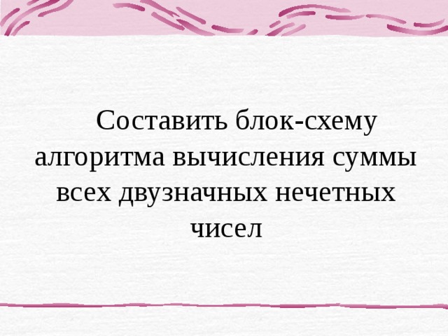 Составить блок-схему алгоритма вычисления суммы всех двузначных нечетных чисел 