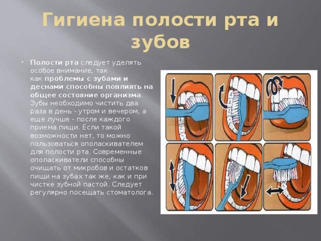Гигиена полости рта и зубов Полости рта  следует уделять особое внимание, так как  проблемы с зубами и деснами способны повлиять на общее состояние организма . Зубы необходимо чистить два раза в день - утром и вечером, а еще лучше - после каждого приема пищи. Если такой возможности нет, то можно пользоваться ополаскивателем для полости рта. Современные ополаскиватели способны очищать от микробов и остатков пищи на зубах так же, как и при чистке зубной пастой. Следует регулярно посещать стоматолога. Схема чистки зубов 