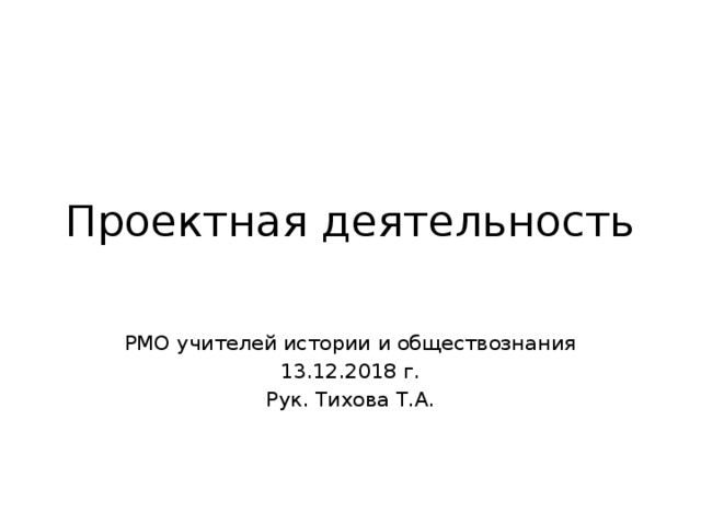 Проектная деятельность РМО учителей истории и обществознания 13.12.2018 г. Рук. Тихова Т.А. 