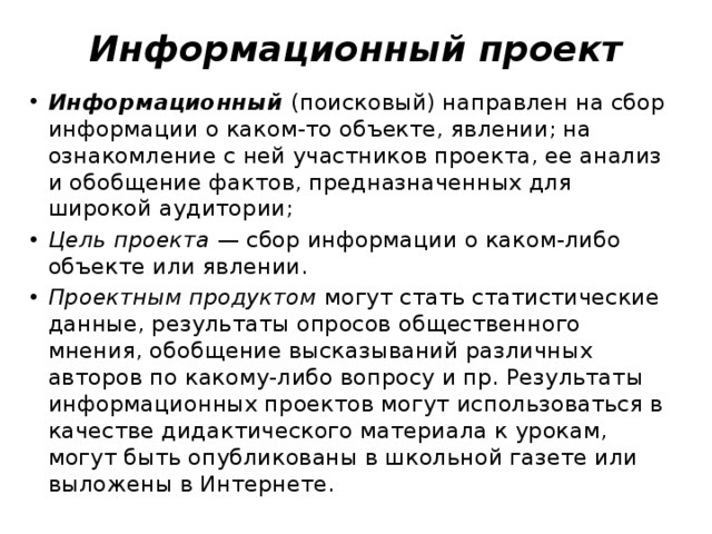 Информационный проект Информационный (поисковый) направлен на сбор информации о каком-то объекте, явлении; на ознакомление с ней участников проекта, ее анализ и обобщение фактов, предназначенных для широкой аудитории; Цель проекта  — сбор информации о каком-либо объекте или явлении.  Проектным продуктом  могут стать статистические данные, результаты опросов общественного мнения, обобщение высказываний различных авторов по какому-либо вопросу и пр. Результаты информационных проектов могут использоваться в качестве дидактического материала к урокам, могут быть опубликованы в школьной газете или выложены в Интернете. 